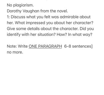 No plagiarism.
Dorothy Vaughan from the novel.
1: Discuss what you felt was admirable about
her. What impressed you about her character?
Give some details about the character. Did you
identify with her situation? How? In what way?
Note: Write ONE PARAGRAPH 6-8 sentences]
no more.