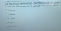 A 1.19 g sample of an unknown halogen occupies 109 mL at 398 K and 1.41 atm.
What is the identity of the halogen? (Hint: use the ideal gas law to findn (moles).
Then divide mass by moles to find molar mass. Then match this molar mass to
the molar mass of the halogens: F2, Cl2, Br2 and 12)
1) Bromine
O 2) Fluorine
3) Chlorine
4) lodine
5) Germanium
