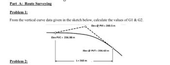 Part A: Route Surveying
Problem 1:
From the vertical curve data given in the sketch below, calculate the values of Gl & G2.
Elev@ PVI = 240.5m
Problem 2:
Elev PVC = 236.98 m
Elev @ PVT=236.62 m
L= 360 m