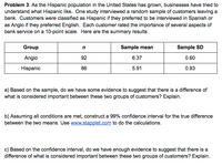 Problem 3: As the Hispanic population in the United States has grown, businesses have tried to
understand what Hispanic like. One study interviewed a random sample of customers leaving a
bank. Customers were classified as Hispanic if they preferred to be interviewed in Spanish or
as Anglo if they preferred English. Each customer rated the importance of several aspects of
bank service on a 10-point scale. Here are the summary results.
Group
n
Sample mean
Sample SD
Anglo
92
6.37
0.60
Hispanic
86
5.91
0.93
a) Based on the sample, do we have some evidence to suggest that there is a difference of
what is considered important between these two groups of customers? Explain.
b) Assuming all conditions are met, construct a 99% confidence interval for the true difference
between the two means. Use www.stapplet.com to do the calculations.
c) Based on the confidence interval, do we have enough evidence to suggest that there is a
difference of what is considered important between these two groups of customers? Explain.
