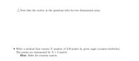 .: Note that the matrix in the questions refer for two dimensional array.
• Write a method that rotates N number of 2-D points by given angle (counter-clockwise).
The points are represented by N x 2 matrix.
Hint: Refer for rotation matrix.
