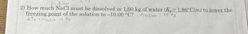 2 mel
2) How much NaCl must be dissolved in 1.00 kg of water (K = 1.86°C/m) to lower the
freezing point of the solution to -10.00 °C? Answer: 1575
ATmsolut i Kr