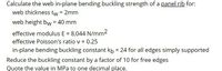 Calculate the web in-plane bending buckling strength of a panel rib for:
web thickness tw = 2mm
web height bw = 40 mm
effective modulus E = 8,044 N/mm2
effective Poisson's ratio v = 0.25
in-plane bending buckling constant kb = 24 for all edges simply supported
Reduce the buckling constant by a factor of 10 for free edges
Quote the value in MPa to one decimal place.
