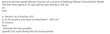 Assume that the speed-density function of a section of highway follows Greenshield's Model.
The free-flow speed is 75 mph and the jam density is 176 veh
mi
lane
a. Derive V as a function of S.
b. In 15 minutes, you have counted that V=150 veh
15 minute
lane
Estimate the two possible
speeds S (in mph) during this 15 minute period.