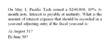 On May 1, Pacific Tech issued a $240,000, 10%, 6-
month note. Interest is payable at maturity. What is the
amount of interest expense that should be recorded in a
year-end adjusting entry if the fiscal year-end is:
A) August 31?
B) June 30?