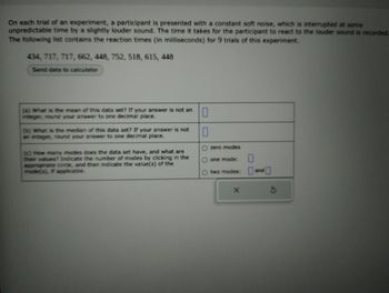 On each trial of an experiment, a participant is presented with a constant soft noise, which is interrupted at some
unpredictable time by a slightly louder sound. The time it takes for the participant to react to the louder sound is recorded.
The following list contains the reaction times (in milliseconds) for 9 trials of this experiment.
434, 717, 717, 662, 448, 752, 518, 615, 448
Send data to calculator
(a) What is the mean of this data set? If your answer is not an
integer, round your answer to one decimal place.
0
0
O zero modes
one mode:
0
O two modes: and
(b) What is the median of this data set? If your answer is not
an integer, round your answer to one decimal place.
(c) How many modes does the data set have, and what are
their values? Indicate the number of modes by clicking in the
appropriate circle, and then indicate the value(s) of the
mode(s), if applicable.
X
S