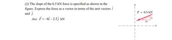 (2) The slope of the 6.5 kN force is specified as shown in the
figure. Express the force as a vector in terms of the unit vectors i
and ĵ.
Ans: F=-6î -2.5ĵ kN
y
F = 6.5 kN
12