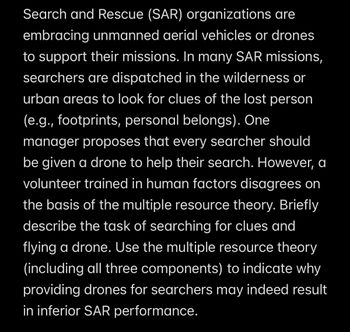 Search and Rescue (SAR) organizations are
embracing unmanned aerial vehicles or drones
to support their missions. In many SAR missions,
searchers are dispatched in the wilderness or
urban areas to look for clues of the lost person
(e.g., footprints, personal belongs). One
manager proposes that every searcher should
be given a drone to help their search. However, a
volunteer trained in human factors disagrees on
the basis of the multiple resource theory. Briefly
describe the task of searching for clues and
flying a drone. Use the multiple resource theory
(including all three components) to indicate why
providing drones for searchers may indeed result
in inferior SAR performance.