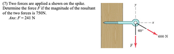 (7) Two forces are applied a shown on the spike.
Determine the force F if the magnitude of the resultant
of the two forces is 750N.
Ans: F = 241 N
FY
x
60°
600 N