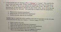 5. A reason people give for drinking coffee is "alertness" or "energy". This could be the
case for kids who drink coffee. Or they could be groggier from a lack of sleep due to
coffee. We asked ni=50 17-year-old kids who drink coffee if they "felt alert" x1=30
answered yes, we then asked n2-50 kids who don't drink coffee and x2-20 of the kids
answered that they the "felt alert". We would like to compare these two proportions.
a. What are the estimated proportions?
b. What are the null and alternative hypothesis?
c. Perform the test, what do you conclude?
Another way we could look at this would be to do a test of association on the 2x2 table
constructed from this data (see Chapters 17 Section 3 pages 573-579:).
d. Please construct the table
e. What is the new null and alternative hypothesis?
f. What are the expected counts (under the null hypothesis)
g. What are the observed minus expected counts?
h. What is the test statistic? How many degree of freedom?
i. What is the critical value? What do you conclude?
