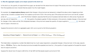 6. Why the aggregate supply curve slopes upward in the short run
In the short run, the quantity of output that firms supply can deviate from the natural level of output if the actual price level in the economy deviates
from the expected price level. Several theories explain how this might happen.
For example, the misperceptions theory asserts that changes in the price level can temporarily mislead firms about what is happening to their
output prices. Consider a soybean farmer who expects a price level of 100 in the coming year. If the actual price level turns out to be 90, soybean
prices will
▼, and if the farmer mistakenly assumes that the price of soybeans declined relative to other prices of goods and
services, she will respond by
the quantity of soybeans supplied. If other producers in this economy mistake changes in the price level
for changes in their relative prices, the unexpected decrease in the price level causes the quantity of output supplied to
the natural
level of output in the short run.
Suppose the economy's short-run aggregate supply (AS) curve is given by the following equation:
Quantity of Output Supplied = Natural Level of Output + ax (Price Level Actual-Price Level Expected)
The Greek letter a represents a number that determines how much output responds to unexpected changes in the price level. In this case, assume
that a = $2 billion. That is, when the actual price level exceeds the expected price level by 1, the quantity of output supplied will exceed the natural
level of output by $2 billion.
Suppose the natural level of output is $50 billion of real GDP and that people expect a price level of 100.