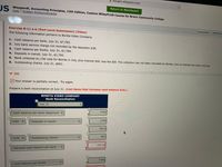 edugen.wileyplus.com
US
Return to Blackboard
Weygandt, Accounting Principles, 13th Edition, Custom WileyPLUS Course for Bronx Community College
Help | System Announcements
Exercise 8-11 a-b (Part Level Submission) (Video)
CALCULATOR
PRINTER V
The following information pertains to Bonita Video Company.
1. Cash balance per bank, July 31, $7,763.
2. July bank service charge not recorded by the depositor $38.
3. Cash balance per books, July 31, $7,784.
4. Deposits in transit, July 31, $1,750.
5. Bank collected $1,150 note for Bonita in July, plus interest $46, less fee $30. The collection has not been recorded by Bonita, and no interest has been accrued.
6. Outstanding checks, July 31, $601.
(a)
Your answer is partially correct. Try again.
Prepare a bank reconciliation at July 31. (List items that increase cash balance first.)
BONITA VIDEO COMPANY
Bank Reconciliation
July 31
7763
Cash balance per bank statement
1750
Add
Deposits in transit
9513
601
Less
Outstanding checks
10114
Adjusted cash balance per bank
7784
Cash balance per bookS
%24
%24
