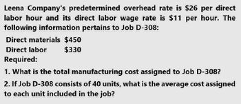 Leena Company's predetermined overhead rate is $26 per direct
labor hour and its direct labor wage rate is $11 per hour. The
following information pertains to Job D-308:
Direct materials $450
Direct labor
Required:
$330
1. What is the total manufacturing cost assigned to Job D-308?
2. If Job D-308 consists of 40 units, what is the average cost assigned
to each unit included in the job?