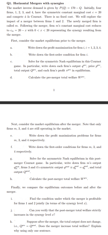 Q1. Horizontal Mergers with synergies
The market inverse demand is given by P(Q) = 170 - Q. Initially, four
firms, 1, 2, 3, and 4, have the symmetric constant marginal cost c = 20
and compete à la Cournot. There is no fixed cost. We will explore the
impact of a merger between firms 1 and 2. The newly merged firm is
called m. Following the merger, firm m's constant marginal cost reduces
to cm = 20 x with 0 < x < 20 representing the synergy resulting from
the merger.
First, consider the market equilibrium prior to the merger.
a.
b.
C.
d.
e.
Next, consider the market equilibrium after the merger. Note that only
firms m, 3, and 4 are still operating in the market.
f.
h.
Write down the profit maximization for firm i, i = 1, 2, 3, 4.
Write down the first-order condition for firm i.
Solve for the symmetric Nash equilibrium in this Cournot
game. In particular, write down each firm's output qe, price pre,
total output Qpre, and each firm's profit pre in equilibrium.
Calculate the pre-merger total welfare Wpre
i.
j.
k.
1
Write down the profit maximization problems for firms
m, 3, and 4 respectively.
Write down the first-order conditions for firms m, 3, and
4 respectively.
merger.
Finally, we compare the equilibrium outcomes before and after the
Solve for the asymmetric Nash equilibrium in this post-
merger Cournot game. In particular, write down firm m's output
qpost, firms 3 and 4's symmetric output post = gost = host, and total
output post
Calculate the post-merger total welfare Wpre.
Find the condition under which the merger is profitable
for firms 1 and 2 jointly (in terms of the synergy level 2).
Can you verify that the post-merger total welfare strictly
increases in the synergy level x?
Suppose after the merger, the total output does not change,
i.e., Qpre = Qpost. Does the merger increase total welfare? Explain
why using only one sentence.