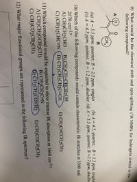 9) What would be the chemical shift and spin-splitting ('H NMR) for hydrogens circled in the
following compound?
A
(CH3
(a) A = 5.5 ppm, quartet; B = 2.2 ppm, singlet
(c) A = 4.5 ppm, quintet; B = 1.2 ppm, doublet (d) A = 5.5 ppm, quartet; B =2.2 ppm, double
%3D
(b) A = 4.5, quartet; B = 1.2 ppm, singlet
10) Which of the following compounds would contain characteristic IR stretches at 3300 and
2170 cm-1?
A) CH3CH2CHO
B) CH3CH=CHCH2OH
C) (CH3)2CHC=N (D) CH3CH2CH2C=CH
E) CH3C=CCH2CH3
aing
11) Which compound would be expected to show intense IR absorption at 1660 cm-1?
A) CH3CH2OCH2CH3
C) CH3CO2CH2CH3
yi
B) CH3CH2C=N
) CH3CH2CONH2
E) CH3COCH2CH3
12) What major functional groups are represented in the following IR spectrum?
(6) 1
