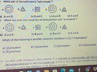 0 Which pair of the cyclic ions is "anti-romatic"?
c 2)
D.
a) A and D
(b) B and C
2 Which two cyclic ions reveal the 2e-delocalization with "aromaticity ?
(c) A and B
(d) C and E
c (2)
D.
b) A and D
(b) B and C
(c) B and E
(d) C and E
Which of the following is another name for cyclodeca-1,3,5,7.9-pentaene?
B) [4]annulene
C) [6]annulene
D) [10]annulene
A) [2]annulene
E) [8]annulene
3)
For each cyclic compound, show, whether it is aromatic or anti-aromatic with the rie
delocalized-electrons by applying Hückel rule, (4n+2) or (4n). Also, point out the non-an
(showing no cyclic delocalization). Circle all basic nitrogens.

