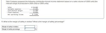 Oslo Company prepared the following contribution format income statement based on a sales volume of 1,000 units (the
relevant range of production is 500 units to 1,500 units):
Sales
Variable expenses
Contribution margin
Fixed expenses
Net operating income
$ 50,000
27,500
22,500
14,850
$ 7,650
11. What is the margin of safety in dollars? What is the margin of safety percentage?
Margin of safety in dollars
Margin of safety percentage
%