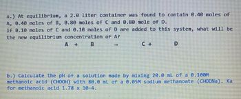 a.) At equilibrium, a 2.0 liter container was found to contain 0.40 moles of
A, 0.40 moles of B, 0.80 moles of C and 0.80 mole of D.
If 0.10 moles of C and 0.10 moles of D are added to this system, what will be
the new equilibrium concentration of A?
-
b.) Calculate the pH of a solution made by mixing 20.0 mL of a 0.100M
methanoic acid (CHOOH) with 80.0 mL of a 0.05M sodium methanoate (CHOONa). Ka
for methanoic acid 1.78 x 10-4.