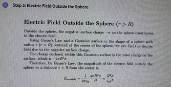 O
Step 3: Electric Field Outside the Sphere
Electric Field Outside the Sphere (r> R)
Outside the sphere, the negative surface charge - on the sphere contributes
to the electric field.
Using Gauss's Law and a Gaussian surface in the shape of a sphere with
radius r (r > R) centered at the center of the sphere, we can find the electric
field due to the negative surface charge.
The charge enclosed within this Gaussian surface is the total charge on the
surface, which is −4πRªo.
Therefore, by Gauss's Law, the magnitude of the electric field outside the
sphere at a distance r > R from the center is:
Eoutside
1 TR²G
4760
R²o