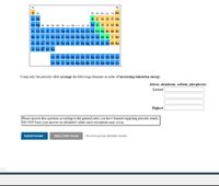 1A
8A
H 2A
3A 4A SA 6A 7A He
Li Be
B C NO F Ne
Na Mg 38 4B 5B 68 7B
r 8B - 1B 28 AI Si PS CI Ar
K Ca Sc Ti v Cr Mn Fe Co Ni Cu zn Ga Ge As Se Br Kr
Rb Sr Y Zr Nb Mo Tc Ru Rh Pd Rg Cd In Sn Sb Te I Xe
Cs Ba La Hf Ta w Re
Au Hg TI Pb Bi Po At Rn
Fr Ra Ac Rf Ha
Ce Pr Nd Pm Sm
Gd Tb Dy Ho Er Tm Yb Lu
Th Pa U Np Pu
Cf Es Fm Md No Lr
Using only the periodic table arrange the following elements in order of increasing ionization energy:
silicon, aluminum, sodium, phosphorus
Lowest
Highest
Please answer this question according to the general rules you have learned regarding periodic trends.
DO NOT base your answer on tabulated values since exceptions may occur.
Submit Answer
Retry Entire Group
No more group attempts remain
