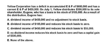 Yellow Corporation has a deficit in accumulated E & P of $600,000 and has a
current E & P of $450,000. On July 1, Yellow distributes $500,000 to its sole
shareholder, Eugene, who has a basis in his stock of $105,000. As a result of
the distribution, Eugene has:
A. dividend income of $450,000 and no adjustment to stock basis.
B. dividend income of $105,000 and reduces his stock basis to zero.
C. dividend income of $450,000 and reduces his stock basis to $55,000.
D. no dividend income reduces his stock basis to zero and has a capital gain
of $500,000.
E. None of the above.