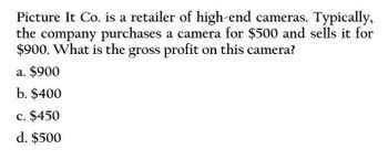 Picture It Co. is a retailer of high-end cameras. Typically,
the company purchases a camera for $500 and sells it for
$900. What is the gross profit on this camera?
a. $900
b. $400
c. $450
d. $500