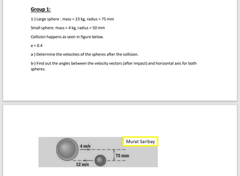 ## Group 1:

### Problem Statement:
1. Large sphere: 
   - Mass = 23 kg
   - Radius = 75 mm
   
   Small sphere:
   - Mass = 4 kg
   - Radius = 50 mm
   
2. Collision happens as seen in the figure below.

3. Coefficient of restitution (e) = 0.4

### Tasks:
a) Determine the velocities of the spheres after the collision.

b) Find out the angles between the velocity vectors (after impact) and the horizontal axis for both spheres.

### Diagram Explanation:
The diagram shows two spheres before the collision:
- The large sphere is moving to the right with a velocity of 4 m/s.
- The small sphere is moving to the left with a velocity of 12 m/s.
- The distance between the centers of the two spheres is noted to be 75 mm, just before the collision.
 
### Author:
Murat Saribay