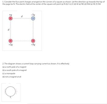 1. Consider the four point charges arranged on the corners of a square as shown. Let the direction up towards the top of
the page be N. The electric field at the center of the square will point (a) N (b) S (c) E (d) W (e) NE (d) NW (e) SE (f) SW
+4
d
2. The diagram shows a current loop carrying current as shown. It is effectively
(a) a north pole of a magnet
(b) a south pole of a magnet
(c) a monopole
(d) not a magnet at all