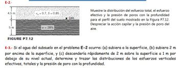 E-2.-
4.5 m
5 m
€= 0.7, S=0.85.
w= 28%
Muestre la distribución del esfuerzo total, el esfuerzo
efectivo y la presión de poros con la profundidad
para el perfil del suelo mostrado en la Figura P7.12.
Despreciar la acción capilar y la presión de poro del
aire.
FIGURE P7.12
E-3.- Si el agua del subsuelo en el problema E-2 ocurre: (a) subiera a la superficie, (b) subiera 2 m
por encima de la superficie, y (c) descendería rápidamente de 2 m sobre la superficie a 1 m por
debajo de su nivel actual, determine y trazar las distribuciones de los esfuerzos verticales
efectivas, totales y la presión de poro con la profundidad.