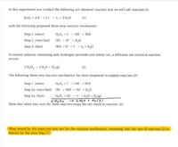 In this experiment you studied the following net chemical reaction that we will call reaction (1):
H,0, + 2H + 21 - 1, + 2 H,0
(1)
with the following proposed three-step reaction mechanism:
H,0, +1 - OH + HOI
OH + H* - H,0
HOI + H* + - l + H,0
Step 1: (slow)
Step 2: (very fast)
Step 3: (fast)
In neutral solution containing only hydrogen peroxide and iodide ion, a different net chemical reaction
occurs:
2 H,02 - 2 H,0 + 0,{g)
(2)
The following three-step reaction mechanism has been proposed to explain reaction (2):
Step 1: (slow)
H,0, +1 - OH + HOI
Step 2a: (very fast) OH + HOI 10 + H,0
H,0, + 10I + H20 + 0,(g)
2 H202 → 2 HzO + OeC5)
Show that when you sum the three reaction steps the net result is reaction (2):
Step 3a: (fast)
What would be the expected rate law for the reaction mechanism, assuming that the rate of reaction (2) is
limited by the slow Step 1?
