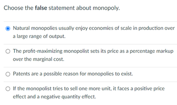 Choose the false statement about monopoly.
O Natural monopolies usually enjoy economies of scale in production over
a large range of output.
○ The profit-maximizing monopolist sets its price as a percentage markup
over the marginal cost.
○ Patents are a possible reason for monopolies to exist.
○ If the monopolist tries to sell one more unit, it faces a positive price
effect and a negative quantity effect.