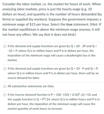 Consider the labor market, i.e. the market for hours of work. When
analyzing labor markets, price is just the hourly wage (e.g. 10
dollars an hour), and quantity is the number of hours demanded (by
firms) or supplied (by workers). Suppose the government imposes a
minimum wage of $15 per hour. Select the true statement. (Hint: If
the market equilibrium is above the minimum wage anyway, it will
not have any effect. We say that it does not bind.)
○ If the demand and supply functions are given by Q = 60 - 2P and Q =
-10 + P, where Q is in million hours and P is in dollars per hour, the
imposition of the minimum wage will cause a deadweight loss in the
market.
○ If the demand and supply functions are given by Q = 10 - P and Q = P,
where Q is in million hours and P is in dollars per hour, there will be an
excess demand for labor.
All substantive statements are false.
○ If the inverse demand function is P = 100 -15Q + 0.5Q², Q<=10, and
the supply function is Q = P²/24, where Q is in million hours and P is in
dollars per hour, the imposition of the minimum wage will cause the
market quantity of work hours to increase.