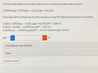 Calcium hydroxide reacts with hydrochloric acid by the following equation:
Ca(OH)2(aq) + 2HCI(aq) → CaCl2(aq) + 2H2O(1)
Calculate AH° in kilojoules for this reaction, using the following equations as needed.
CaO(s) + 2HCI(aq)→CaCl2(aq) + H2O(I) AH° = -186 kJ
CaO(s) + H20(1) → Ca(OH)2(s) AH° = -65.1 kJ
Ca(OH)2(s) → Ca(OH)2(aq) AH° = -12.6 kJ (dissolving in water)
%3D
AH° =
kJ
eTextbook and Media
Hint
Save for Later
