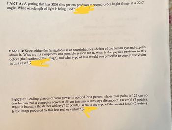PART A: A grating that has 3800 slits per cm produces a second-order bright fringe at a 22.0°
angle. What wavelength of light is being used?
PART B: Select either the farsightedness or nearsightedness defect of the human eye and explain
about it. What are its symptoms, one possible reason for it, what is the physics problem in this
defect (the location of the image), and what type of lens would you prescribe to correct the vision
in this case? (2
PART C: Reading glasses of what power is needed for a person whose near point is 125 cm, so
that he can read a computer screen at 55 cm (assume a lens-eye distance of 1.8 cm)? (7 points).
What is basically the defect with eye? (2 points). What is the type of the needed lens? (2 points).
Is the image produced by this lens real or virtual? (2