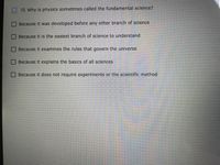 10. Why is physics sometimes called the fundamental sclence?
Because it was developed before any other branch of science
Because it Is the easiest branch of science to understand
Because it examines the rules that govern the universe
Because it explains the basics of all sciences
Because it does not require experiments or the scientific method
