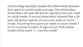 A technology specialist studied the relationship between
time spent on social media and age. One observation
found that a 40-year-old person spends 6 hour per week
on social media. A second observation showed that a 20-
year-old person spends 14 hours per week on social
media. Assuming time spent per week on social media T
(in hr) is a linear function of age a (in yr), find a linear
model of this event. T = Use the model