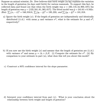 Suppose an animal scientist, Dr. Dew believes that birth weight (in kg) explains the variation
in the length of gestation (in days until birth) for various mammals. To support this fact, he
collected data and found out that when the birth weight was x =
length of gestation was y = {122, 241, 61, 365, 617}. The fitted model was ŷ = 241.61+0.162x.
Hint: E,(x; – a)² = 540, 916.8, E; (yi – 9)² = 195, 233, and E;(yi – ŷ)² = 181, 018.
{60, 110, 44, 900, 107} the
a) Ignore the birth weight (x). If the length of gestation are independently and identically
distributed (i.i.d.) with mean u and variance o?, what is the estimate for u and o²,
respectively?
b) If you now use the birth weight (x) and assume that the length of gestation are (i.i.d.)
with variance o? and mean µ = Bo + B1X. (i) Compute the estimate for o?. (ii) By
comparison to your estimate in part (a), what does this tell you about this model?
c) Construct a 95% confidence interval for the slope parameter.
d) Interpret your confidence interval from part (c). What is your conclusion about the
relationship between birth weight and length of gestation?
