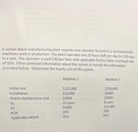 A certain Batch manufacturing plant requires one operator to tend to 2 semiautomatic
machines used in production. The plant operates one 10-hour shift per day for 250 days
in a year. The operator is paid $30 per hour with applicable factory labor overhead rate
of 50%. Other pertinent information about the system in include the information
provided below. Determine the hourly cost of the system.
Machine 1
Machine 2
Initial cost
$125,000
$10,000
$5000
$150,000
$5000
$3000
Installation
Yearly maintenance cost
10 years
$5000
SL
years
$10,000
SV
20%
20%
ROR
50%
Applicable MOHR
30%
