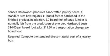 Seneca Hardwoods produces handcrafted jewelry boxes. A
standard-size box requires 11 board feet of hardwood in the
finished product. In addition, 5.0 board feet of scrap lumber is
normally left from the production of one box. Hardwood costs
$14.00 per board foot, plus $11.50 in transportation charges per
board foot.
Required: Compute the standard direct-material cost of a jewelry
box.