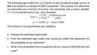 The following logit model from J.S Cramer on the household budget survey of
980 was based on a sample of 2820 households. The purpose is to determine
car ownership as a function of income. Car ownership was a binary variable:
Y=1 if a household owns a car, zero otherwise.
-2.772
0.348 In Income
Own =
(-3.35)
(4.05)
x2 = 16.681 ,p – value:0.000
The number in the parentheses are t statistics.
a. Interpret the estimated logit model.
b. From the estimated logit model, how would you obtain the expression for
the probability of car ownership?
c. What is the probability that a household with an income of $20,000 will own
а car?
