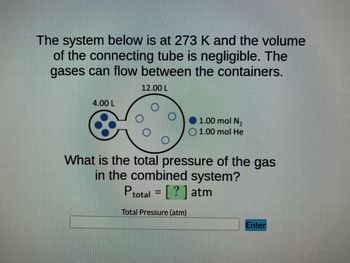 The system below is at 273 K and the volume
of the connecting tube is negligible. The
gases can flow between the containers.
12.00 L
4.00 L
1.00 mol N₂
1.00 mol He
What is the total pressure of the gas
in the combined system?
Ptotal = [?] atm
Total Pressure (atm)
Enter