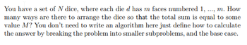 You have a set of N dice, where each die d has m faces numbered 1, ...., m. How
many ways are there to arrange the dice so that the total sum is equal to some
value M? You don't need to write an algorithm here just define how to calculate
the answer by breaking the problem into smaller subproblems, and the base case.