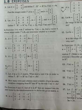 1.8 EXERCISES
0
2].
1. Let A =
Find the images under T of u =
2. Let A =
- [
2
0
3. A = -2
5. A =
4. A = 0
3
6./A =
.5 0 01010
81
.5
.5
0
4 = [_-3
and define T: R² R² by T(x) = Ax.
1 0 -2]
-2 1
3 -2
0 0
L-4
C
Define T: R³ → R³ by T(x) = Ax. Find T(u) and T(v).
1-3
In Exercises 3-6, with T defined by T(x) = Ax, find a vector x
whose image under T is b, and determine whether x is unique.
-5
27
1-4, b =
-5 -9
-1
6,b= 7
L-3
1 -5 -7
[3]
u=
-3 7 5'
1
-2 1
3 -4
-4 5
011
-3 5 -4
-2
-3]. b = [²2]
, b =
67
-7
-9
1 -4 7 -5
9. A = 0 1 -4 3
2 -6 6-4
and v =
9
3
-6
9
a
[8]
b
and v =
1501
a
b
2017
7. Let A be a 6 x 5 matrix. What must a and b be in order to
define T: Rª → Rb by T(x) = Ax?
a
8. How many rows and columns must a matrix A have in order
to define a mapping from R4 into R5 by the rule T(x) = Ax?
For Exercises 9 and 10, find all x in R4 that are mapped into the
zero vector by the transformation x Ax for the given matrix A.
10. A =
11. Let b =
[1]
the range of the lin
not?
12. Let b =
3
1
0
0
1
-2 3
13. T(x)
1
b in the range of t
why not?
In Exercises 13-16, u:
5
u=
= [2]-=[-2]
mation T. (Make a sep
exercise.) Describe ge
in R².
16. T(x)
=
14. T(x) = [
u=
3
-1
4
[
15. T(x) =
(x) = [
-1
, a
5 C
0
0
0
0 -
=
- [1
0
1
0 1
C
17. Let T: R² → E
[2]
fact that T is line
3u + 2v.
into