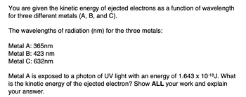 You are given the kinetic energy of ejected electrons as a function of wavelength
for three different metals (A, B, and C).
The wavelengths of radiation (nm) for the three metals:
Metal A: 365nm
Metal B: 423 nm
Metal C: 632nm
Metal A is exposed to a photon of UV light with an energy of 1.643 x 10-18J. What
is the kinetic energy of the ejected electron? Show ALL your work and explain
your answer.