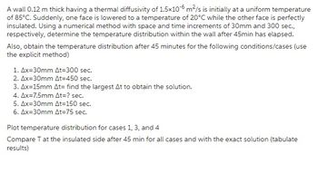 A wall 0.12 m thick having a thermal diffusivity of 1.5x10-6 m²/s is initially at a uniform temperature
of 85°C. Suddenly, one face is lowered to a temperature of 20°C while the other face is perfectly
insulated. Using a numerical method with space and time increments of 30mm and 300 sec.,
respectively, determine the temperature distribution within the wall after 45min has elapsed.
Also, obtain the temperature distribution after 45 minutes for the following conditions/cases (use
the explicit method)
1. Ax=30mm At=300 sec.
2. Ax=30mm At=450 sec.
3. Ax=15mm At= find the largest At to obtain the solution.
4. Ax=7.5mm At=? sec.
5. Ax=30mm At=150 sec.
6. Ax=30mm At=75 sec.
Plot temperature distribution for cases 1, 3, and 4
Compare T at the insulated side after 45 min for all cases and with the exact solution (tabulate
results)