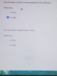 **Worksheet and Chart Management Quiz**

1. **Question:** You can move a chart to a new worksheet in the workbook.

   **Select one:**
   - a. True
   - b. False *(selected)*

2. **Question:** You can remove a legend from a chart.

   **Select one:**
   - a. True
   - b. False

*Note: This quiz is designed to test your understanding of chart functionalities within a spreadsheet software.*