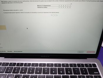Mark Gershon, owner of a musical instrument distributorship, thinks that demand for guitars may be related to the number of television appearances by the popular group Maroon 5 during the previous month Gershe
collected the data shown in the following table
17
on 18
ne solve this Calculator Ask my instructor
!
1
Q
This exercise contains only parts b, c, and d.
b) Using the least-squares regression method, the equation for forecasting is (round your responses to four decimal places):
Y=0+0x
F1
@
2
W
F2
#3
C
80
F3
$
54
4
888
F4
do 5
%
Maroon 5 TV Appearances
Demand for Guitars
14
FO
A
6
MacBook Air
F6
&
1
7
8:
F7
00 *
8
358 57 7
368 4 9 6
DII
FB
(
9
DD
F9
)
0
O
A
F10
Clear all
?
C
F11
+ 11
=
Check answer
F12
delete