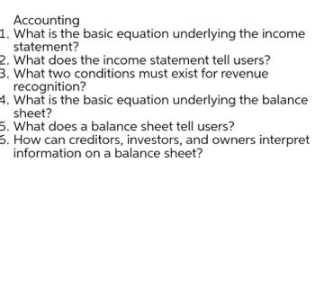 Accounting
1. What is the basic equation underlying the income
statement?
2. What does the income statement tell users?
3. What two conditions must exist for revenue
recognition?
4. What is the basic equation underlying the balance
sheet?
5. What does a balance sheet tell users?
6. How can creditors, investors, and owners interpret
information on a balance sheet?