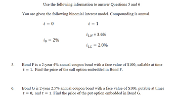 5.
6.
Use the following information to answer Questions 5 and 6
You are given the following binomial interest model. Compounding is annual.
t = 0
t = 1
i1,H = 3.6%
io = 2%
ίο
i1,L = 2.8%
Bond F is a 2-year 4% annual coupon bond with a face value of $100, callable at time
t = 1. Find the price of the call option embedded in Bond F.
Bond G is 2-year 2.5% annual coupon bond with a face value of $100, putable at times
t = 0, and t = 1. Find the price of the put option embedded in Bond G.