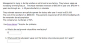 Management is trying to decide whether or not to build a new factory. They believe sales are
increasing for their products. They have estimated revenues of $85,000 in year one, $70,000 in
years two through ten. In 10 years the factory is obsolete.
They estimate expenses annually to operate the factory after year 1 would be $30,000.
The cost of the new factory is $450,000. The payments required are $120,000 immediately with
the remainder due at completion.
The company has hurdle rate of 10%.
Use these tables to solve the problems.
a. What is the net present value of this new factory?
b. What would the net present value be if the factory only produces goods for 9 years?
